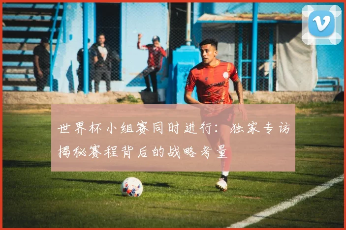 世界杯小组赛同时进行：独家专访揭秘赛程背后的战略考量