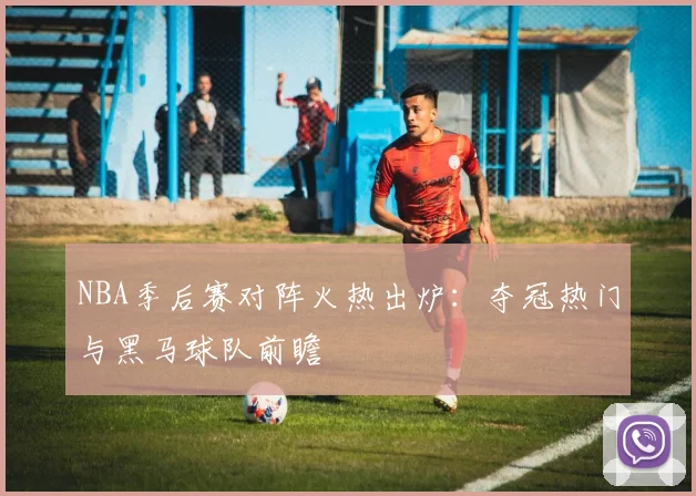 NBA季后赛对阵火热出炉：夺冠热门与黑马球队前瞻