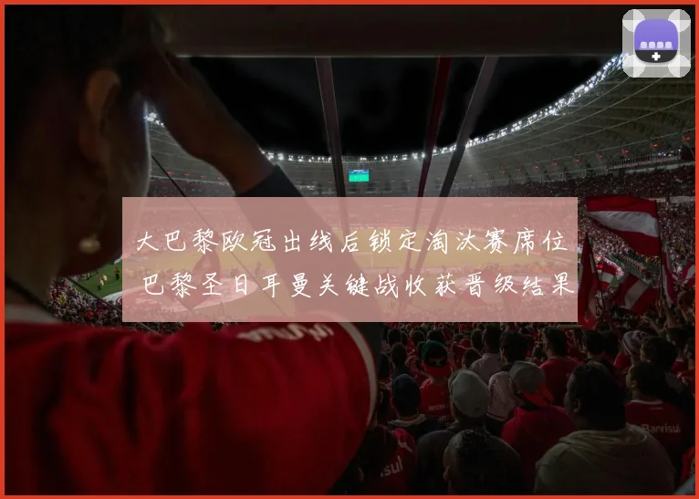 大巴黎欧冠出线后锁定淘汰赛席位 巴黎圣日耳曼关键战收获晋级结果
