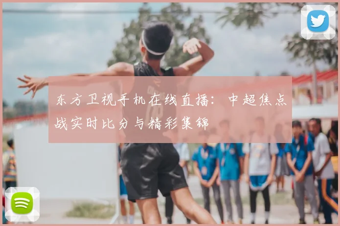 东方卫视手机在线直播：中超焦点战实时比分与精彩集锦