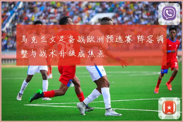 乌克兰女足备战欧洲预选赛 阵容调整与战术升级成焦点