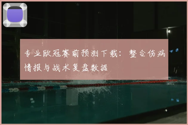专业欧冠赛前预测下载：整合伤病情报与战术复盘数据