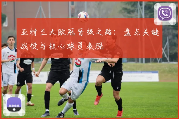 亚特兰大欧冠晋级之路：盘点关键战役与核心球员表现