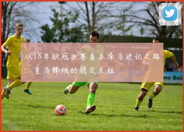 从18年欧冠决赛看本泽马进化之路：皇马锋线的稳定支柱