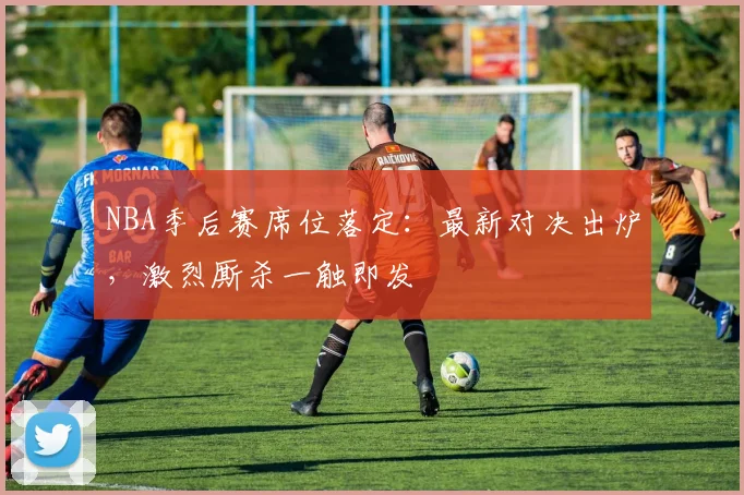 NBA季后赛席位落定：最新对决出炉，激烈厮杀一触即发