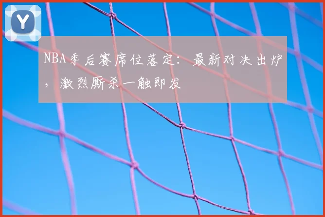 NBA季后赛席位落定：最新对决出炉，激烈厮杀一触即发