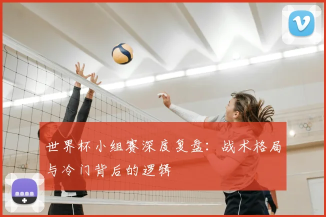 世界杯小组赛深度复盘：战术格局与冷门背后的逻辑