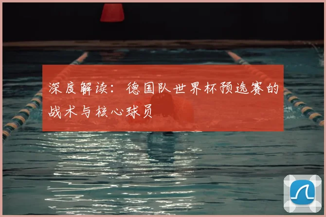 深度解读:德国队世界杯预选赛的战术与核心球员