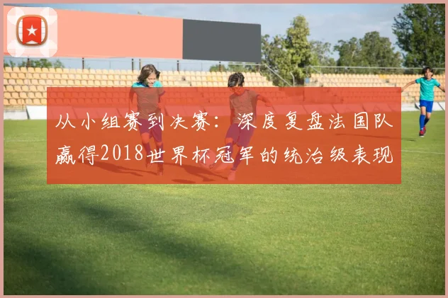 从小组赛到决赛:深度复盘法国队赢得2018世界杯冠军的统治级表现