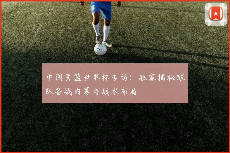 中国男篮世界杯专访：独家揭秘球队备战内幕与战术布局