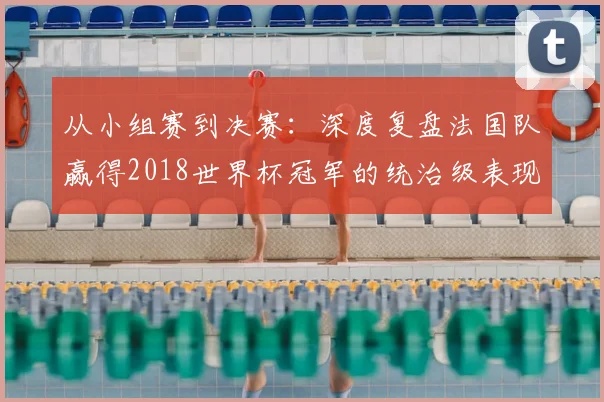 从小组赛到决赛:深度复盘法国队赢得2018世界杯冠军的统治级表现