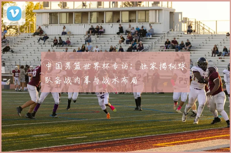 中国男篮世界杯专访：独家揭秘球队备战内幕与战术布局