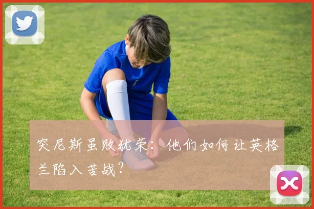 突尼斯虽败犹荣:他们如何让英格兰陷入苦战?