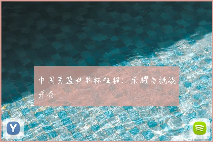 中国男篮世界杯征程：荣耀与挑战并存