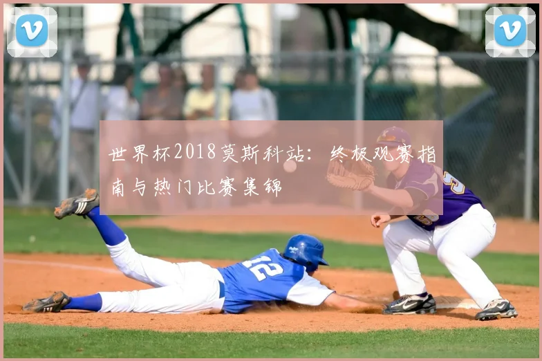 世界杯2018莫斯科站:终极观赛指南与热门比赛集锦