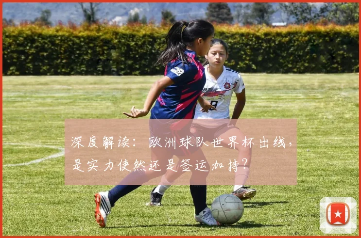 深度解读：欧洲球队世界杯出线，是实力使然还是签运加持？
