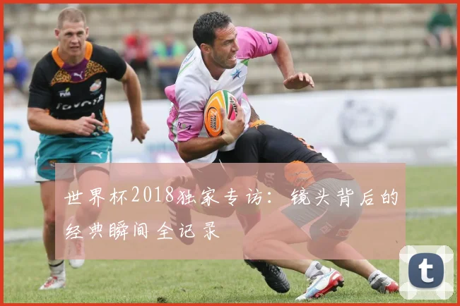 世界杯2018独家专访:镜头背后的经典瞬间全记录