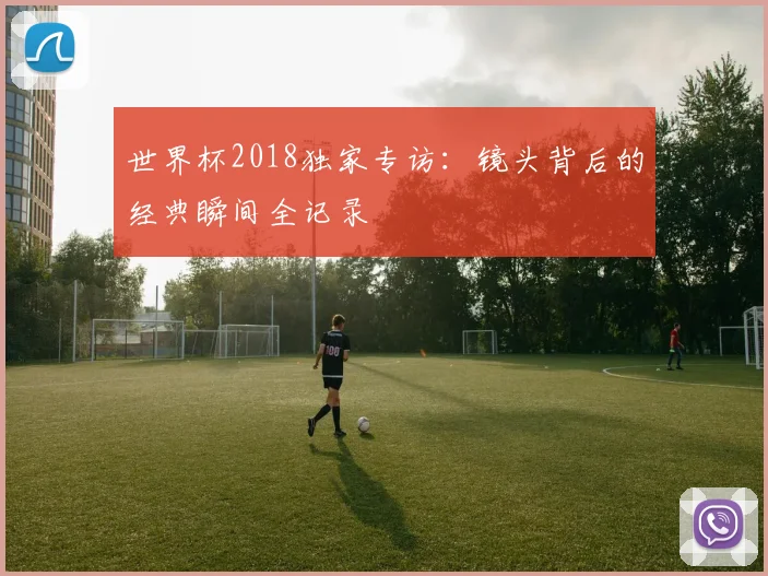 世界杯2018独家专访:镜头背后的经典瞬间全记录